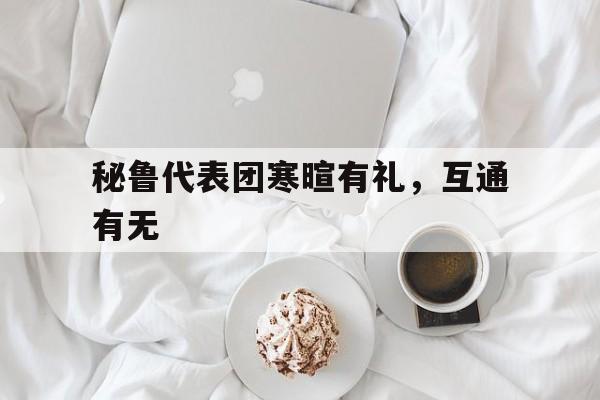 关于秘鲁代表团寒暄有礼，互通有无的信息
