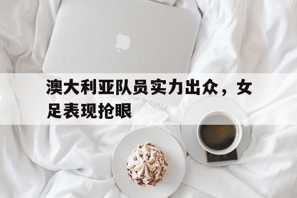 关于澳大利亚队员实力出众,女足表现抢眼的信息 关于澳大利亚队员实力出众,女足表现抢眼的信息